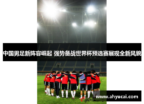 中国男足新阵容崛起 强势备战世界杯预选赛展现全新风貌