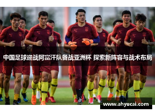 中国足球迎战阿富汗队备战亚洲杯 探索新阵容与战术布局