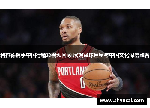 利拉德携手中国行精彩视频回顾 展现篮球巨星与中国文化深度融合