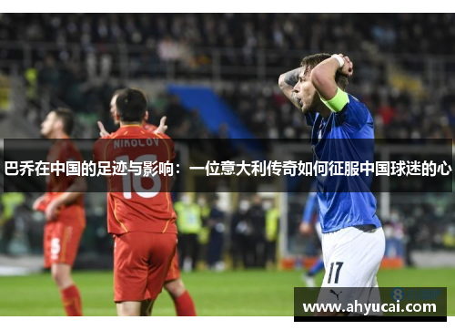 巴乔在中国的足迹与影响：一位意大利传奇如何征服中国球迷的心